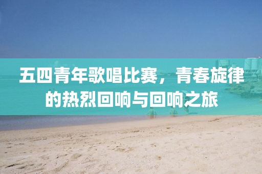 五四青年歌唱比赛，青春旋律的热烈回响与回响之旅