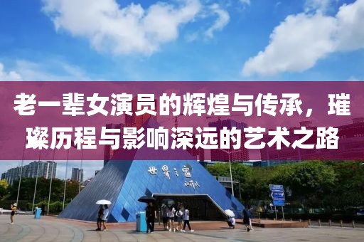 老一辈女演员的辉煌与传承，璀璨历程与影响深远的艺术之路