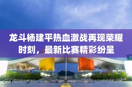 龙斗杨建平热血激战再现荣耀时刻，最新比赛精彩纷呈