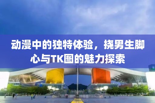动漫中的独特体验，挠男生脚心与TK图的魅力探索
