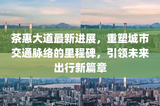 茶惠大道最新进展，重塑城市交通脉络的里程碑，引领未来出行新篇章
