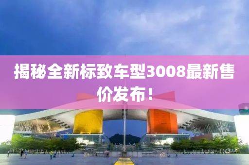 揭秘全新标致车型3008最新售价发布！
