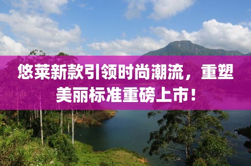 悠莱新款引领时尚潮流，重塑美丽标准重磅上市！