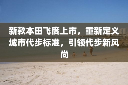 新款本田飞度上市，重新定义城市代步标准，引领代步新风尚