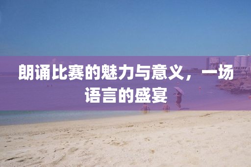 朗诵比赛的魅力与意义，一场语言的盛宴