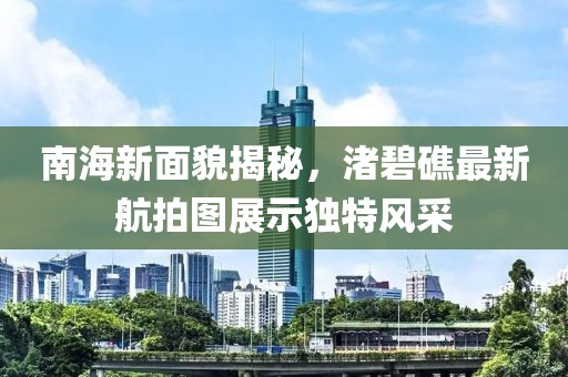 南海新面貌揭秘，渚碧礁最新航拍图展示独特风采