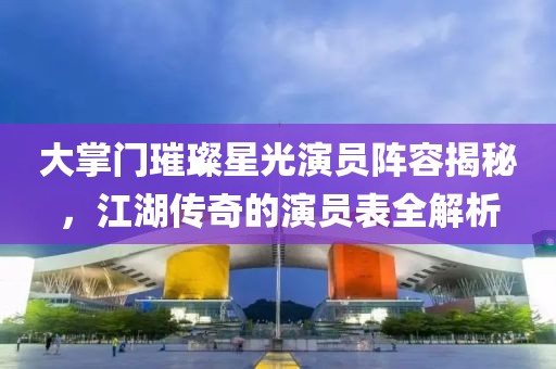 大掌门璀璨星光演员阵容揭秘，江湖传奇的演员表全解析