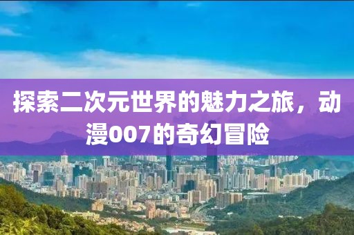 探索二次元世界的魅力之旅，动漫007的奇幻冒险