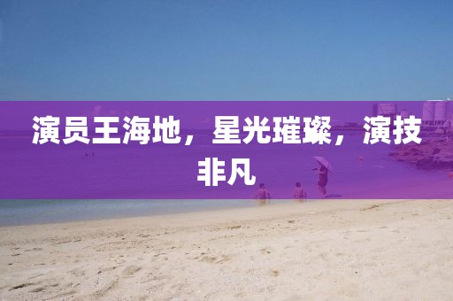 演员王海地，星光璀璨，演技非凡