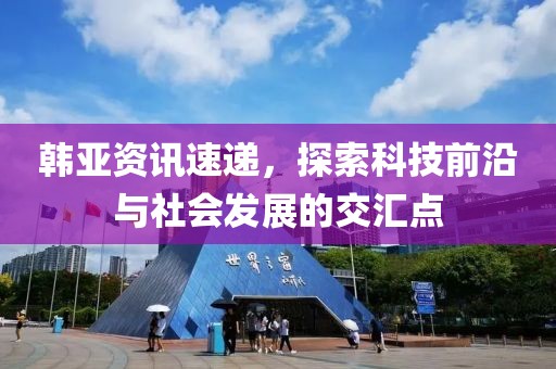 韩亚资讯速递，探索科技前沿与社会发展的交汇点