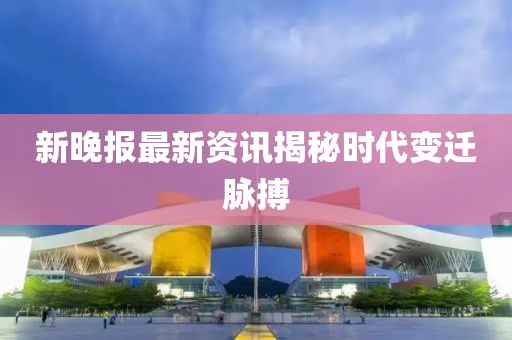 新晚报最新资讯揭秘时代变迁脉搏