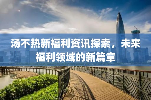 汤不热新福利资讯探索，未来福利领域的新篇章