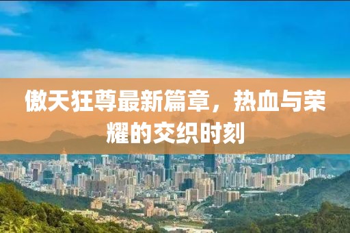 傲天狂尊最新篇章，热血与荣耀的交织时刻