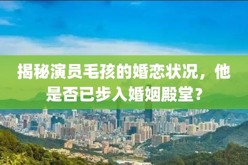 揭秘演员毛孩的婚恋状况，他是否已步入婚姻殿堂？