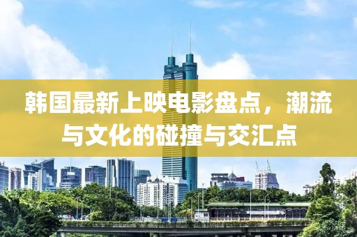 韩国最新上映电影盘点，潮流与文化的碰撞与交汇点