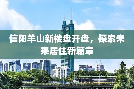 信阳羊山新楼盘开盘，探索未来居住新篇章
