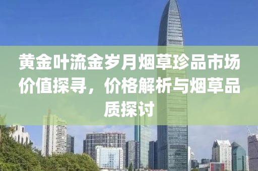 黄金叶流金岁月烟草珍品市场价值探寻，价格解析与烟草品质探讨