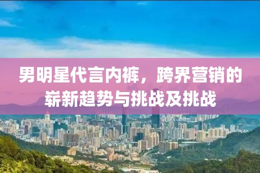 男明星代言内裤，跨界营销的崭新趋势与挑战及挑战
