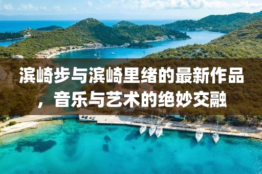 滨崎步与滨崎里绪的最新作品，音乐与艺术的绝妙交融