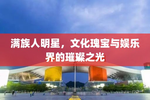 满族人明星，文化瑰宝与娱乐界的璀璨之光