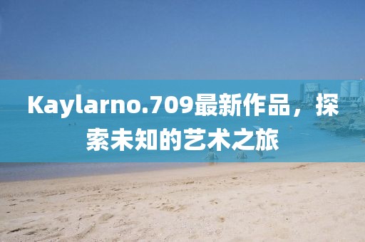 Kaylarno.709最新作品，探索未知的艺术之旅