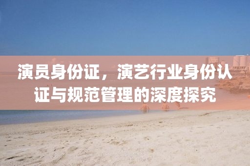 演员身份证，演艺行业身份认证与规范管理的深度探究