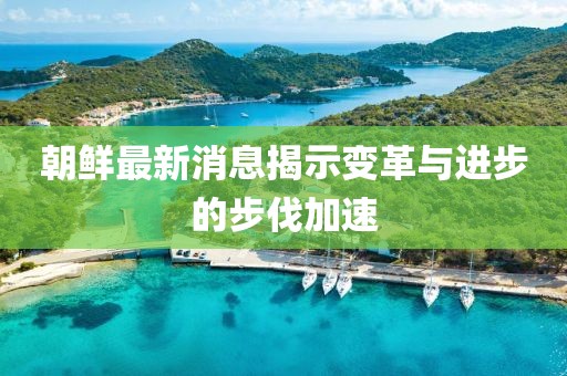 朝鲜最新消息揭示变革与进步的步伐加速