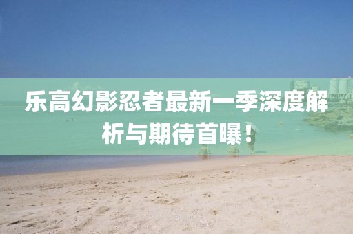 乐高幻影忍者最新一季深度解析与期待首曝！