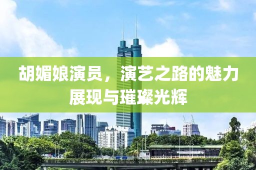 胡媚娘演员，演艺之路的魅力展现与璀璨光辉