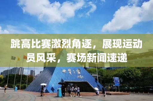 跳高比赛激烈角逐，展现运动员风采，赛场新闻速递