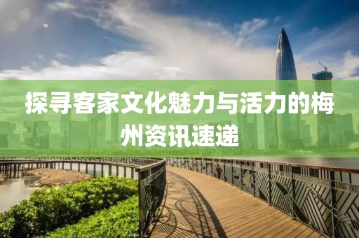 探寻客家文化魅力与活力的梅州资讯速递