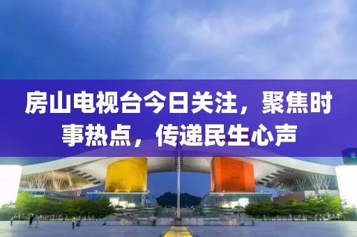 房山电视台今日关注，聚焦时事热点，传递民生心声