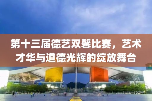 第十三届德艺双馨比赛，艺术才华与道德光辉的绽放舞台