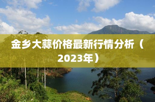 金乡大蒜价格最新行情分析（2023年）