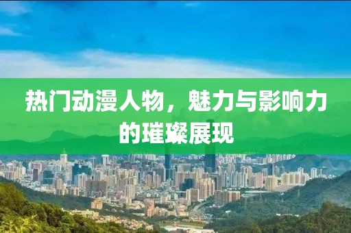 热门动漫人物，魅力与影响力的璀璨展现