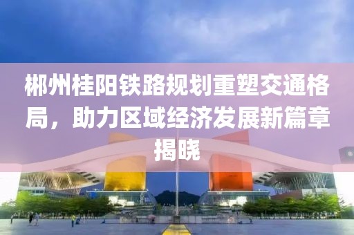 郴州桂阳铁路规划重塑交通格局，助力区域经济发展新篇章揭晓