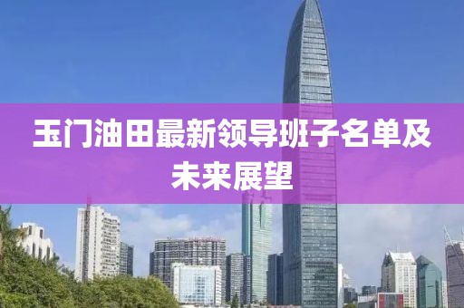 玉门油田最新领导班子名单及未来展望