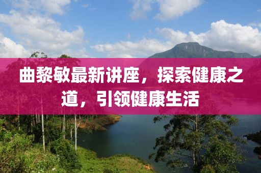曲黎敏最新讲座，探索健康之道，引领健康生活