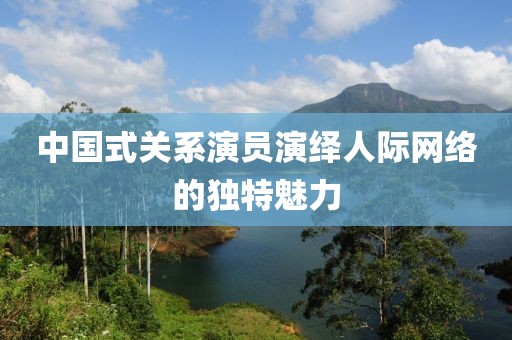 中国式关系演员演绎人际网络的独特魅力