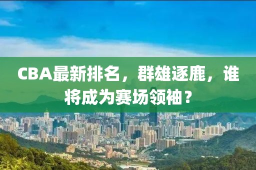 CBA最新排名，群雄逐鹿，谁将成为赛场领袖？