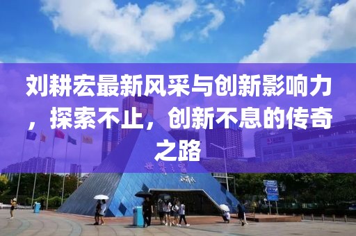 刘耕宏最新风采与创新影响力，探索不止，创新不息的传奇之路