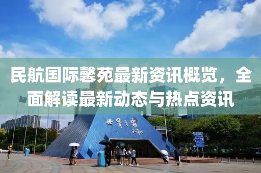 民航国际馨苑最新资讯概览，全面解读最新动态与热点资讯