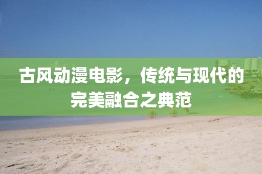 古风动漫电影，传统与现代的完美融合之典范