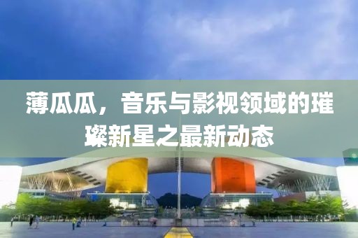 薄瓜瓜，音乐与影视领域的璀璨新星之最新动态