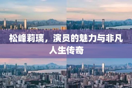 松峰莉璃，演员的魅力与非凡人生传奇