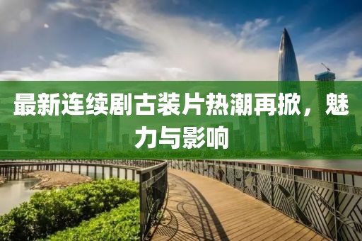 最新连续剧古装片热潮再掀，魅力与影响