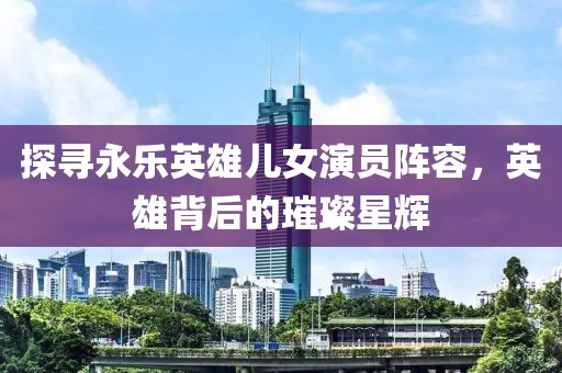 探寻永乐英雄儿女演员阵容，英雄背后的璀璨星辉