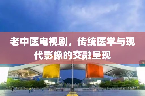 老中医电视剧，传统医学与现代影像的交融呈现