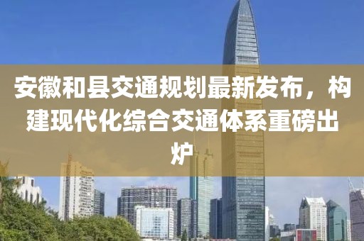 安徽和县交通规划最新发布，构建现代化综合交通体系重磅出炉