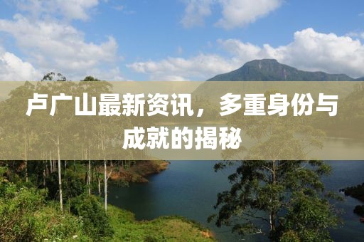 卢广山最新资讯，多重身份与成就的揭秘